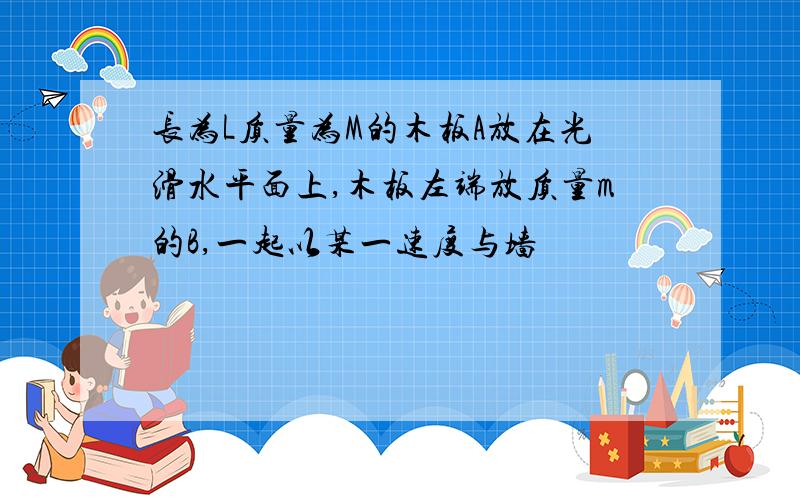 长为L质量为M的木板A放在光滑水平面上,木板左端放质量m的B,一起以某一速度与墙