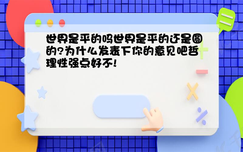 世界是平的吗世界是平的还是圆的?为什么发表下你的意见吧哲理性强点好不!