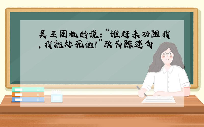 吴王固执的说：“谁赶来劝阻我,我就处死他!”改为陈述句