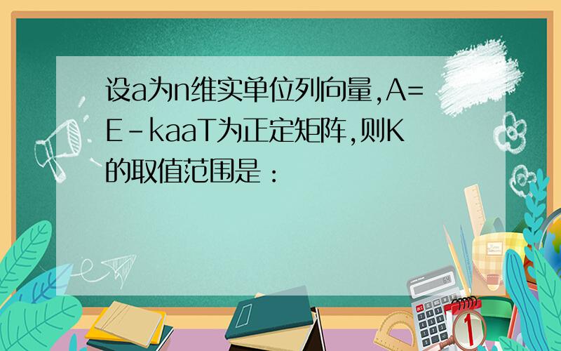 设a为n维实单位列向量,A=E-kaaT为正定矩阵,则K的取值范围是：