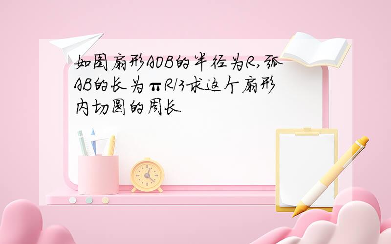 如图扇形AOB的半径为R,弧AB的长为πR/3求这个扇形内切圆的周长