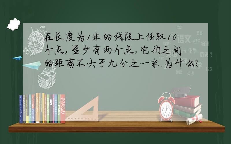 在长度为1米的线段上任取10个点,至少有两个点,它们之间的距离不大于九分之一米.为什么?