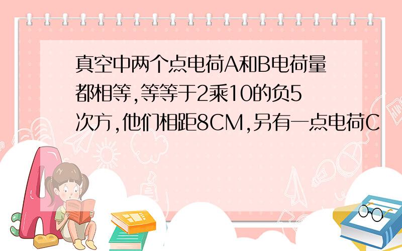 真空中两个点电荷A和B电荷量都相等,等等于2乘10的负5次方,他们相距8CM,另有一点电荷C