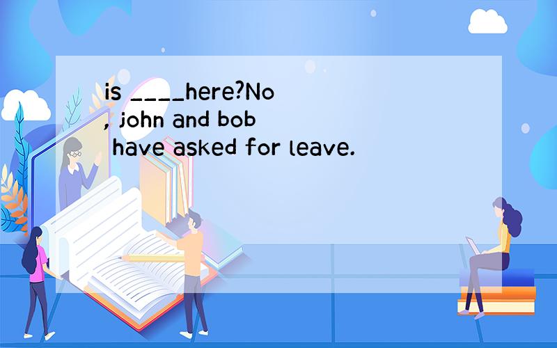 is ____here?No, john and bob have asked for leave.