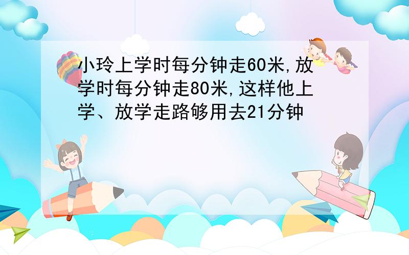 小玲上学时每分钟走60米,放学时每分钟走80米,这样他上学、放学走路够用去21分钟