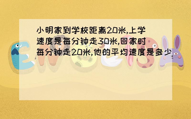 小明家到学校距离20米,上学速度是每分钟走30米,回家时每分钟走20米,他的平均速度是多少