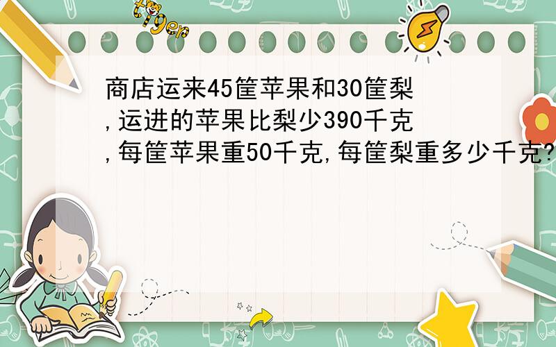 商店运来45筐苹果和30筐梨,运进的苹果比梨少390千克,每筐苹果重50千克,每筐梨重多少千克?