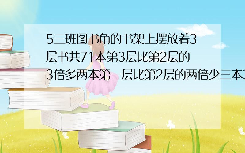 5三班图书角的书架上摆放着3层书共71本第3层比第2层的3倍多两本第一层比第2层的两倍少三本3层各摆放了多少本书