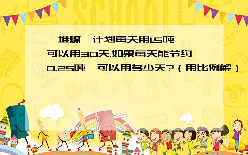 一堆煤,计划每天用1.5吨,可以用30天.如果每天能节约0.25吨,可以用多少天?（用比例解）