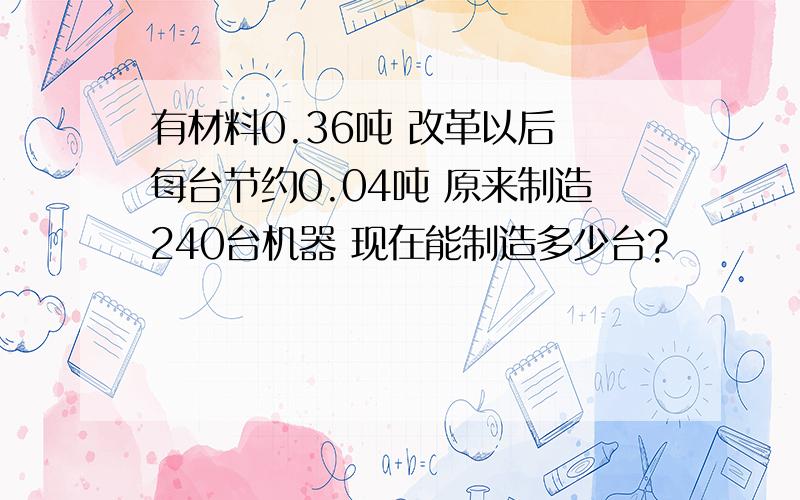 有材料0.36吨 改革以后 每台节约0.04吨 原来制造240台机器 现在能制造多少台?