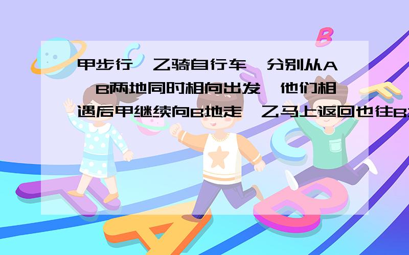 甲步行,乙骑自行车,分别从A、B两地同时相向出发,他们相遇后甲继续向B地走,乙马上返回也往B地走,甲比乙晚0.5小时到达