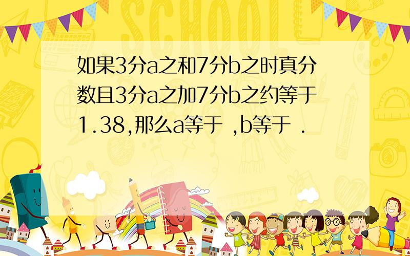 如果3分a之和7分b之时真分数且3分a之加7分b之约等于1.38,那么a等于 ,b等于 .