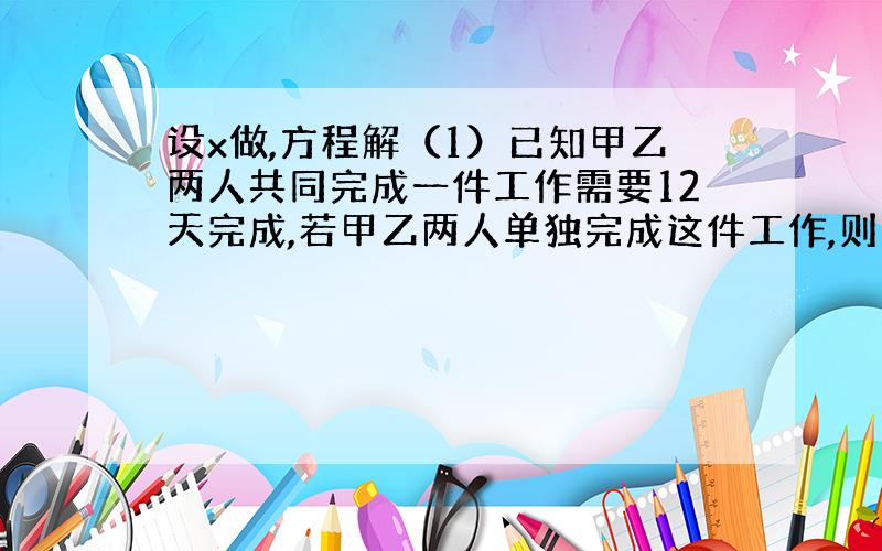 设x做,方程解（1）已知甲乙两人共同完成一件工作需要12天完成,若甲乙两人单独完成这件工作,则乙所需天数是甲所需天数的1