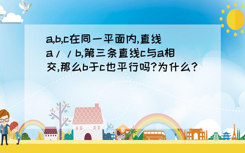 a,b,c在同一平面内,直线a//b,第三条直线c与a相交,那么b于c也平行吗?为什么?