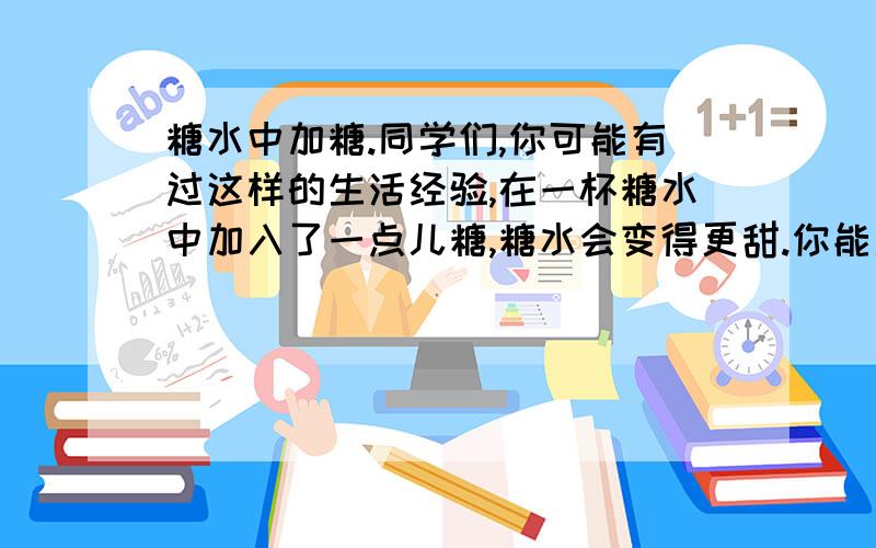 糖水中加糖.同学们,你可能有过这样的生活经验,在一杯糖水中加入了一点儿糖,糖水会变得更甜.你能用学过的数学知识来解释这个