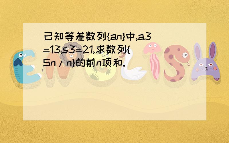 已知等差数列{an}中,a3=13,s3=21,求数列{Sn/n}的前n项和.