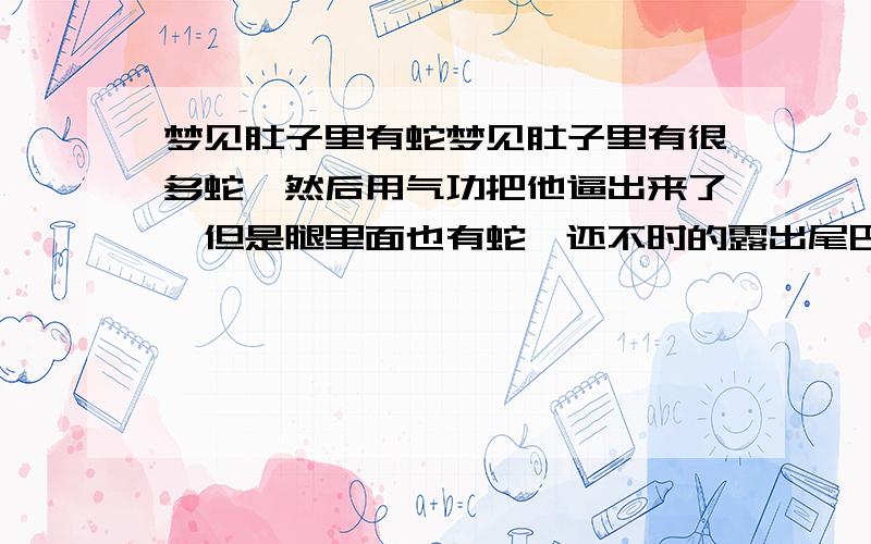 梦见肚子里有蛇梦见肚子里有很多蛇,然后用气功把他逼出来了,但是腿里面也有蛇,还不时的露出尾巴,然后又到腿里面去.