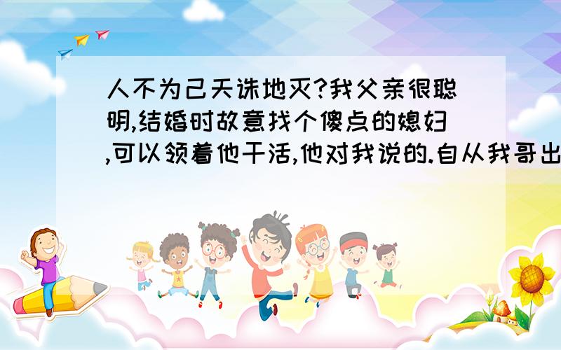 人不为己天诛地灭?我父亲很聪明,结婚时故意找个傻点的媳妇,可以领着他干活,他对我说的.自从我哥出门不在家后,我父亲慢慢的