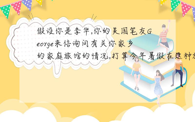 假设你是李华,你的美国笔友George来信询问有关你家乡的家庭旅馆的情况,打算今年暑假在这种旅馆住一段时间.请你给他回信