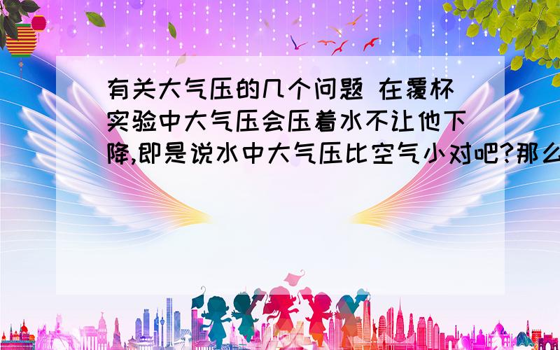 有关大气压的几个问题 在覆杯实验中大气压会压着水不让他下降,即是说水中大气压比空气小对吧?那么在水静置时（放在平面上）为