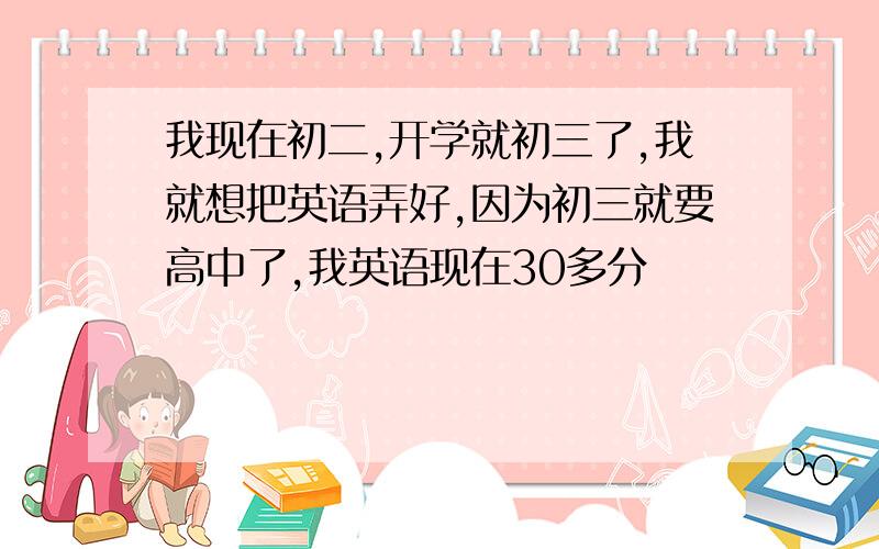 我现在初二,开学就初三了,我就想把英语弄好,因为初三就要高中了,我英语现在30多分