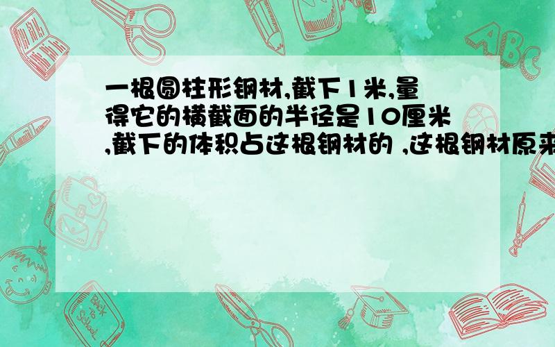 一根圆柱形钢材,截下1米,量得它的横截面的半径是10厘米,截下的体积占这根钢材的 ,这根钢材原来的体积是多少立方分米?