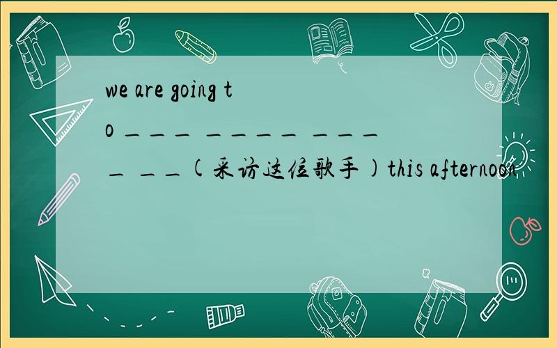 we are going to ___ ____ ____ __(采访这位歌手)this afternoon