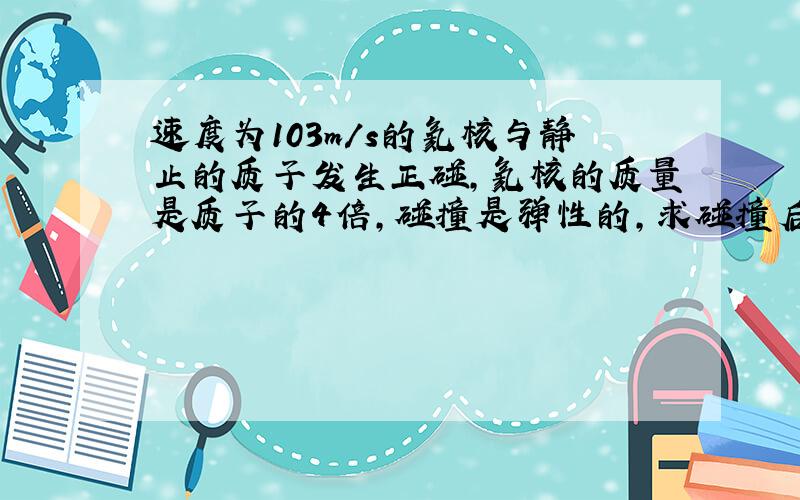 速度为103m/s的氦核与静止的质子发生正碰，氦核的质量是质子的4倍，碰撞是弹性的，求碰撞后两个粒子的速度．