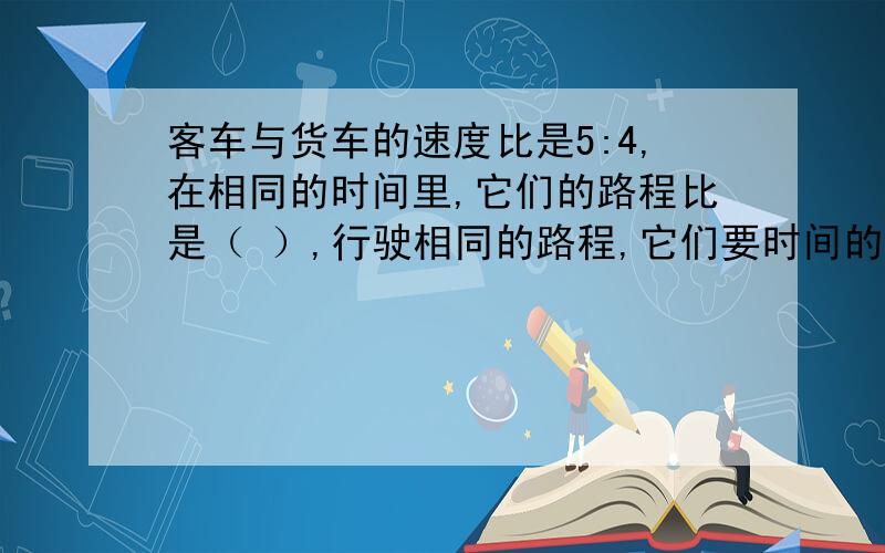 客车与货车的速度比是5:4,在相同的时间里,它们的路程比是（ ）,行驶相同的路程,它们要时间的比是（ ）