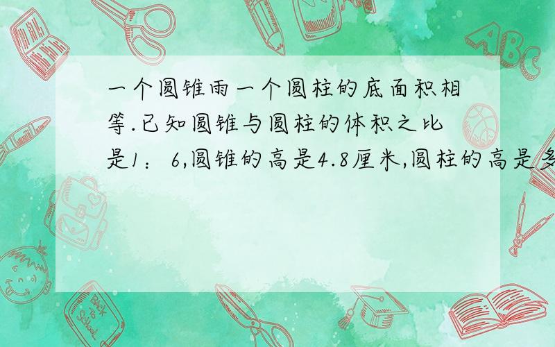 一个圆锥雨一个圆柱的底面积相等.已知圆锥与圆柱的体积之比是1：6,圆锥的高是4.8厘米,圆柱的高是多少