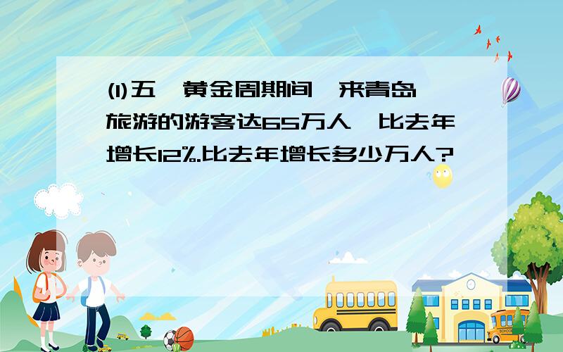 (1)五一黄金周期间,来青岛旅游的游客达65万人,比去年增长12%.比去年增长多少万人?