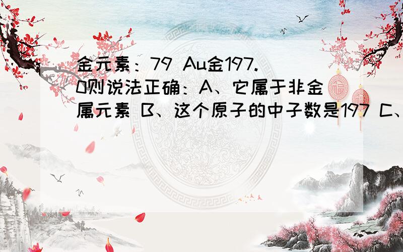 金元素：79 Au金197.0则说法正确：A、它属于非金属元素 B、这个原子的中子数是197 C、这个原子的核外电子数为