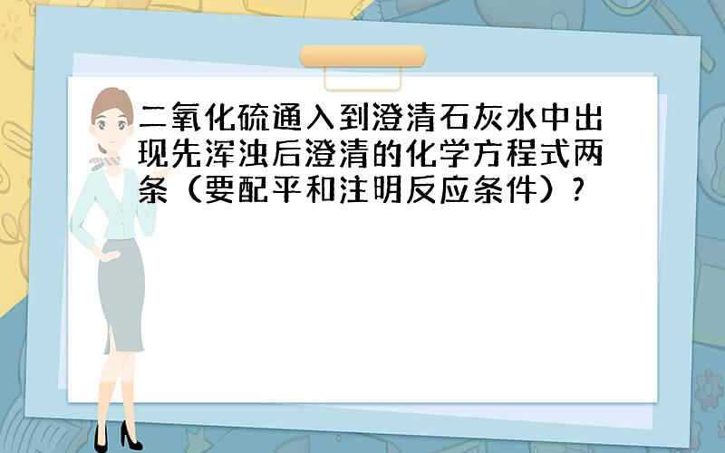 二氧化硫通入到澄清石灰水中出现先浑浊后澄清的化学方程式两条（要配平和注明反应条件）?