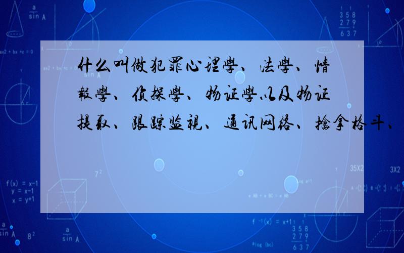 什么叫做犯罪心理学、法学、情报学、侦探学、物证学以及物证提取、跟踪监视、通讯网络、擒拿格斗、危机自救、反跟踪以及反情报、