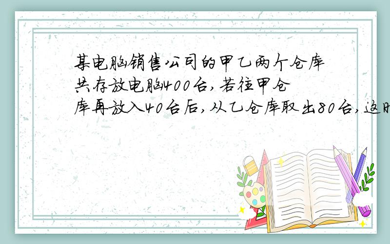 某电脑销售公司的甲乙两个仓库共存放电脑400台,若往甲仓库再放入40台后,从乙仓库取出80台,这时,