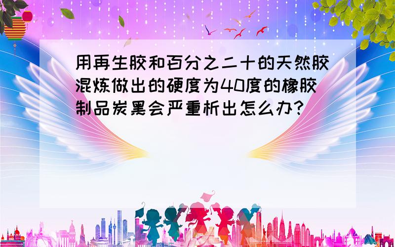 用再生胶和百分之二十的天然胶混炼做出的硬度为40度的橡胶制品炭黑会严重析出怎么办?