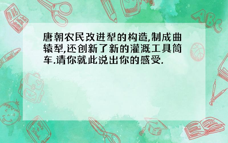 唐朝农民改进犁的构造,制成曲辕犁,还创新了新的灌溉工具筒车.请你就此说出你的感受.