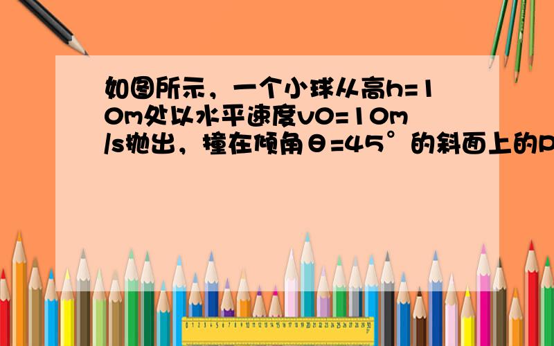 如图所示，一个小球从高h=10m处以水平速度v0=10m/s抛出，撞在倾角θ=45°的斜面上的P点，已知AC=5m，求：