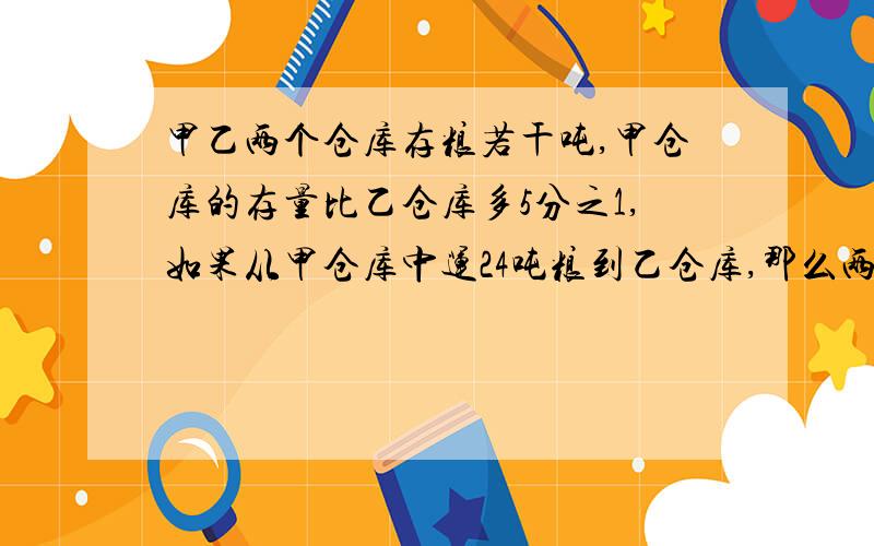 甲乙两个仓库存粮若干吨,甲仓库的存量比乙仓库多5分之1,如果从甲仓库中运24吨粮到乙仓库,那么两个仓库