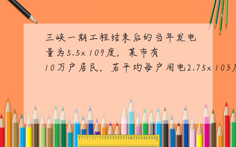 三峡一期工程结束后的当年发电量为5.5×109度，某市有10万户居民，若平均每户用电2.75×103度．那么三峡工程该年