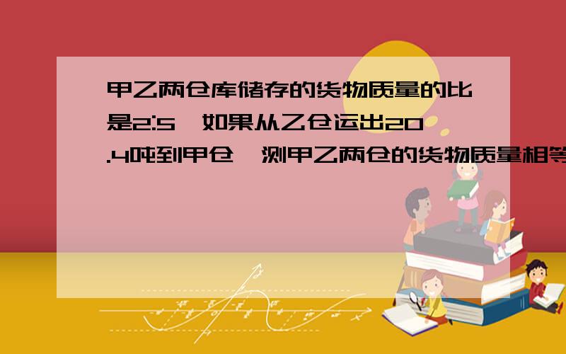 甲乙两仓库储存的货物质量的比是2:5,如果从乙仓运出20.4吨到甲仓,测甲乙两仓的货物质量相等.