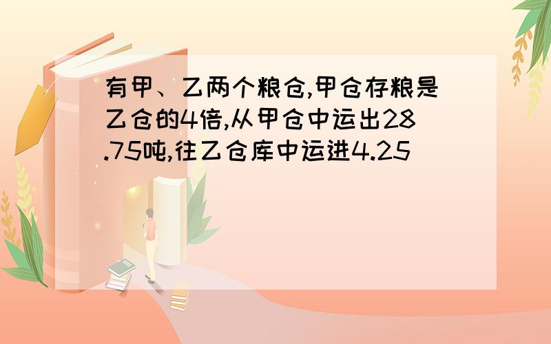 有甲、乙两个粮仓,甲仓存粮是乙仓的4倍,从甲仓中运出28.75吨,往乙仓库中运进4.25