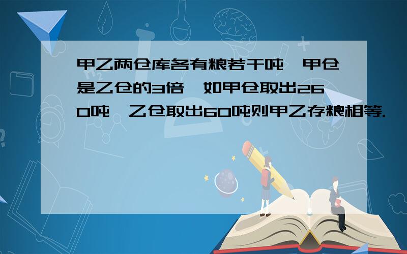 甲乙两仓库各有粮若干吨,甲仓是乙仓的3倍,如甲仓取出260吨,乙仓取出60吨则甲乙存粮相等.