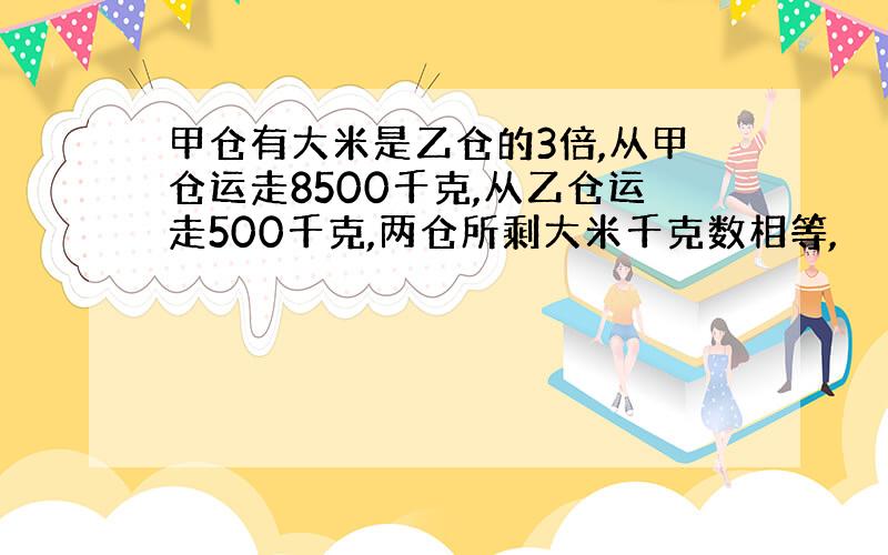 甲仓有大米是乙仓的3倍,从甲仓运走8500千克,从乙仓运走500千克,两仓所剩大米千克数相等,