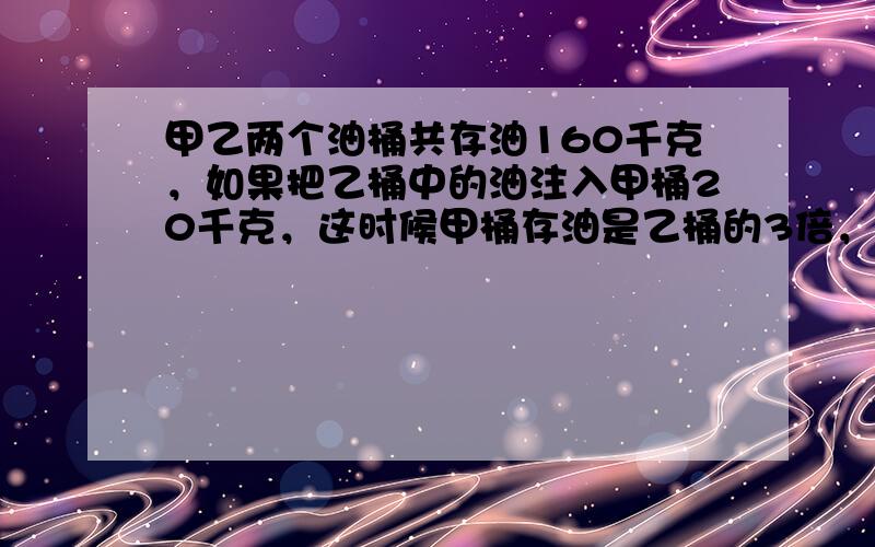 甲乙两个油桶共存油160千克，如果把乙桶中的油注入甲桶20千克，这时候甲桶存油是乙桶的3倍，甲桶原存油______千克，