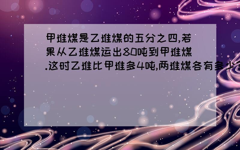 甲堆煤是乙堆煤的五分之四,若果从乙堆煤运出80吨到甲堆煤.这时乙堆比甲堆多4吨,两堆煤各有多少?