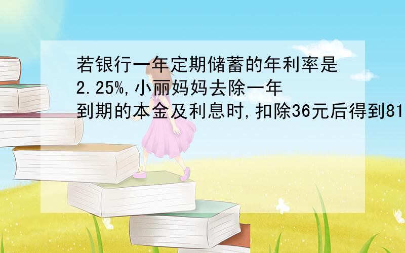 若银行一年定期储蓄的年利率是2.25%,小丽妈妈去除一年到期的本金及利息时,扣除36元后得到8144元