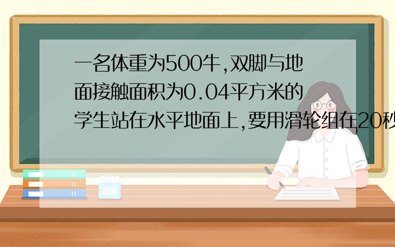 一名体重为500牛,双脚与地面接触面积为0.04平方米的学生站在水平地面上,要用滑轮组在20秒內将600牛的重物匀速提升