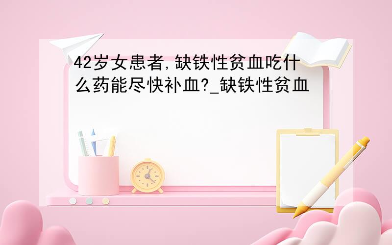 42岁女患者,缺铁性贫血吃什么药能尽快补血?_缺铁性贫血