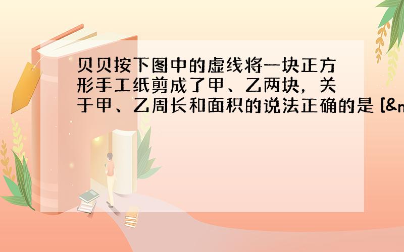 贝贝按下图中的虚线将一块正方形手工纸剪成了甲、乙两块，关于甲、乙周长和面积的说法正确的是 [  &n